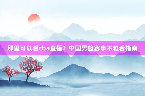 那里可以看cba直播？中国男篮赛事不雅看指南